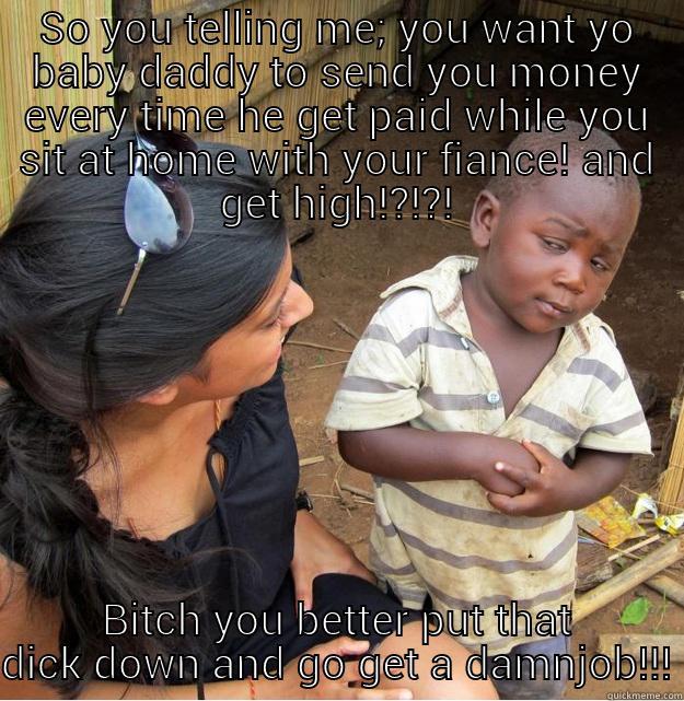 SO YOU TELLING ME; YOU WANT YO BABY DADDY TO SEND YOU MONEY EVERY TIME HE GET PAID WHILE YOU SIT AT HOME WITH YOUR FIANCE! AND GET HIGH!?!?! BITCH YOU BETTER PUT THAT DICK DOWN AND GO GET A DAMN JOB!!! Skeptical Third World Kid