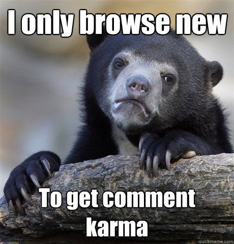 I only browse new  To get comment karma  Confession Bear