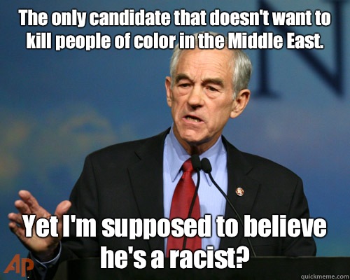 The only candidate that doesn't want to kill people of color in the Middle East. Yet I'm supposed to believe he's a racist? - The only candidate that doesn't want to kill people of color in the Middle East. Yet I'm supposed to believe he's a racist?  A Reminder Ron Paul