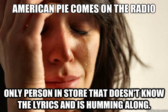 American Pie comes on the radio Only person in store that doesn't know the lyrics and is humming along.   First World Problems