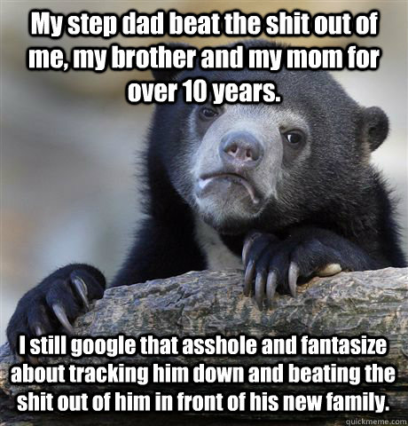 My step dad beat the shit out of me, my brother and my mom for over 10 years. I still google that asshole and fantasize about tracking him down and beating the shit out of him in front of his new family. - My step dad beat the shit out of me, my brother and my mom for over 10 years. I still google that asshole and fantasize about tracking him down and beating the shit out of him in front of his new family.  Confession Bear