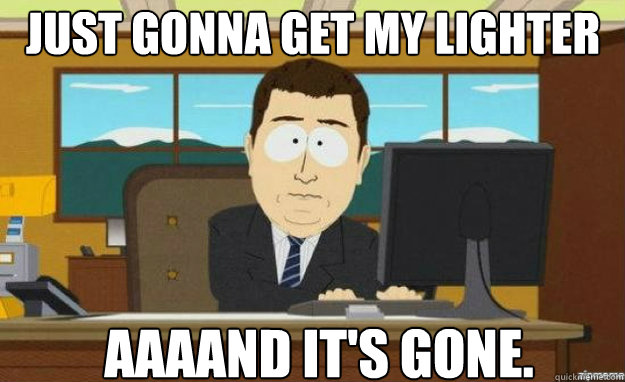 Just gonna get my lighter AAAAND IT'S GONE.  aaaand its gone