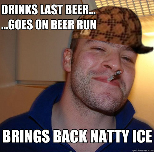 Drinks last beer...
...Goes on beer run brings back natty ice  Scumbag Good Guy Greg