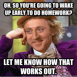 Oh, so you're going to wake up early to do homework? Let me know how that works out.  Creepy Wonka