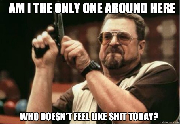 AM I THE ONLY ONE AROUND HERE Who doesn't feel like shit today?  - AM I THE ONLY ONE AROUND HERE Who doesn't feel like shit today?   Misc