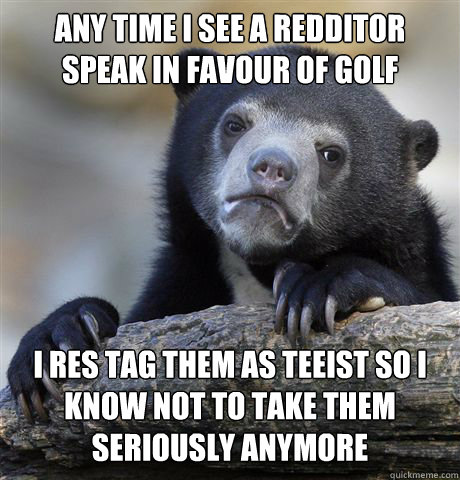 ANY TIME I SEE A REDDITOR SPEAK IN FAVOUR OF GOLF I RES TAG THEM AS TEEIST SO I KNOW NOT TO TAKE THEM SERIOUSLY ANYMORE  Confession Bear