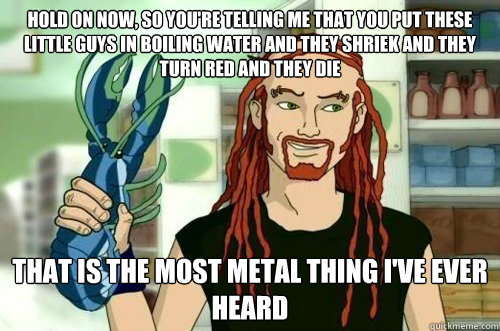 Hold on now, so you're telling me that you put these little guys in boiling water and they shriek and they turn red and they die that is the most metal thing I've ever heard  