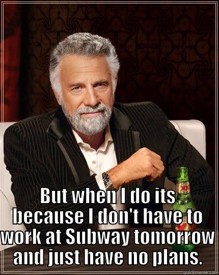  BUT WHEN I DO ITS BECAUSE I DON'T HAVE TO WORK AT SUBWAY TOMORROW AND JUST HAVE NO PLANS. The Most Interesting Man In The World
