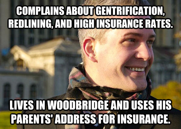 COMPLAINS ABOUT GENTRIFICATION, REDLINING, AND HIGH INSURANCE RATES. LIVES IN WOODBRIDGE AND USES HIS PARENTS' ADDRESS FOR INSURANCE. - COMPLAINS ABOUT GENTRIFICATION, REDLINING, AND HIGH INSURANCE RATES. LIVES IN WOODBRIDGE AND USES HIS PARENTS' ADDRESS FOR INSURANCE.  White Entrepreneurial Guy