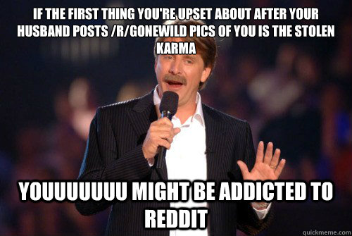 If the first thing you're upset about after your husband posts /r/gonewild pics of you is the stolen karma youuuuuuu might be addicted to reddit - If the first thing you're upset about after your husband posts /r/gonewild pics of you is the stolen karma youuuuuuu might be addicted to reddit  Addicted Jeff Foxworthy