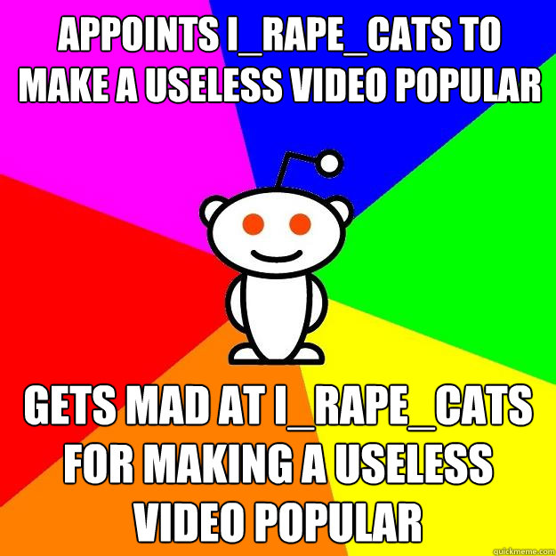 Appoints I_RAPE_CATS to make a useless video popular Gets mad at I_RAPE_CATS for making a useless video popular - Appoints I_RAPE_CATS to make a useless video popular Gets mad at I_RAPE_CATS for making a useless video popular  Reddit Alien