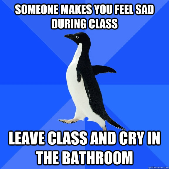 Someone makes you feel sad during class leave class and cry in the bathroom  Socially Awkward Penguin
