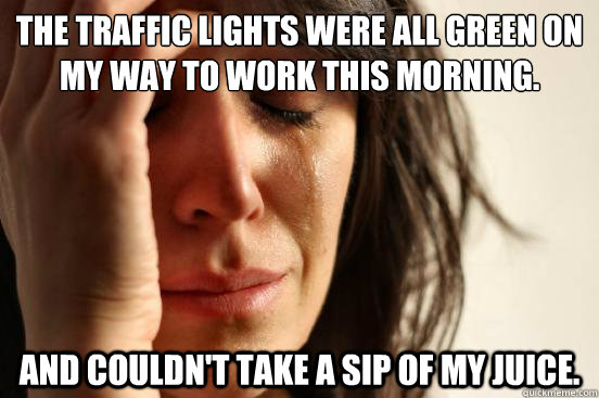 The traffic lights were all green on my way to work this morning.  and couldn't take a sip of my juice.   First World Problems