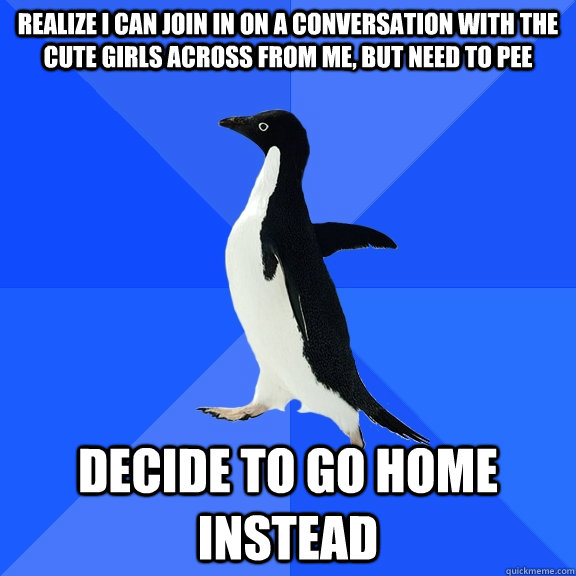 Realize I can join in on a conversation with the cute girls across from me, but need to pee decide to go home instead  Socially Awkward Penguin