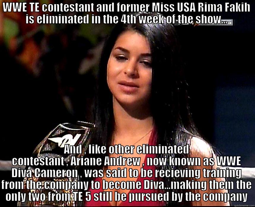 WWE TE CONTESTANT AND FORMER MISS USA RIMA FAKIH IS ELIMINATED IN THE 4TH WEEK OF THE SHOW... AND , LIKE OTHER ELIMINATED CONTESTANT , ARIANE ANDREW , NOW KNOWN AS WWE DIVA CAMERON , WAS SAID TO BE RECIEVING TRAINING FROM THE COMPANY TO BECOME DIVA...MAKING THEM THE ONLY TWO FROM TE 5 STILL BE PURSUED BY THE COMPANY Misc