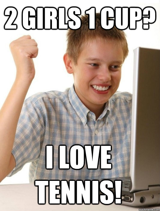 2 girls 1 cup? I love tennis!  First Day on the Internet Kid
