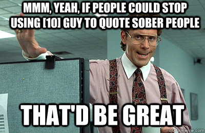 Mmm, yeah, if people could stop using [10] guy to quote sober people that'd be great  Office Space