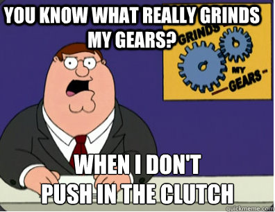 you know what really grinds my gears? When I don't
push in the clutch - you know what really grinds my gears? When I don't
push in the clutch  Grinds my gears