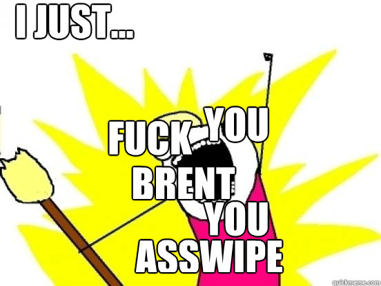 Fuck you brent you asswipe I JUST...  X All The Things