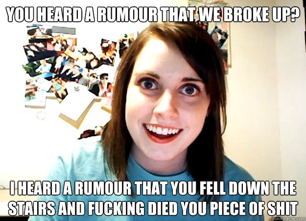 you heard a rumour that we broke up? I heard a rumour that you fell down the stairs and fucking died you piece of shit  Overly Attached Girlfriend