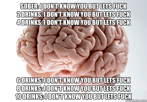 Sober: I don't know you but lets fuck
2 Drinks: I don't know you but lets fuck 
4 Drinks: I don't know you but lets fuck 6 Drinks: I don't know you but lets fuck
8 Drinks: I don't know you but lets fuck
10 Drinks: I don't know you but lets fuck - Sober: I don't know you but lets fuck
2 Drinks: I don't know you but lets fuck 
4 Drinks: I don't know you but lets fuck 6 Drinks: I don't know you but lets fuck
8 Drinks: I don't know you but lets fuck
10 Drinks: I don't know you but lets fuck  Scumbag Brain