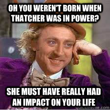 OH You weren't born when thatcher was in power? She must have really had an impact on your life - OH You weren't born when thatcher was in power? She must have really had an impact on your life  WILLY WONKA SARCASM