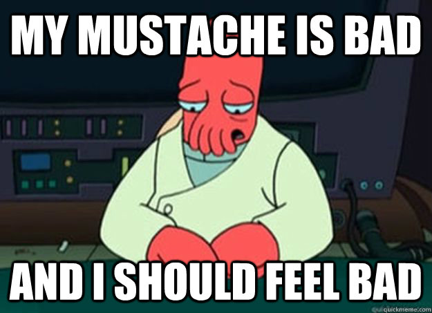 my mustache is bad And I should feel bad  I made someone sad and i should feel bad