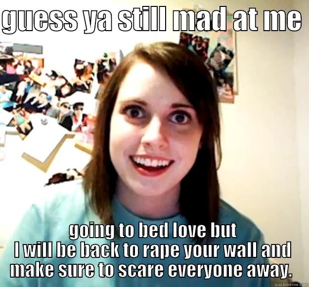 GUESS YA STILL MAD AT ME  GOING TO BED LOVE BUT I WILL BE BACK TO RAPE YOUR WALL AND MAKE SURE TO SCARE EVERYONE AWAY.  Overly Attached Girlfriend