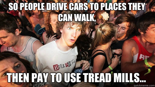 so people drive cars to places they can walk, Then pay to use tread mills...   Sudden Clarity Clarence