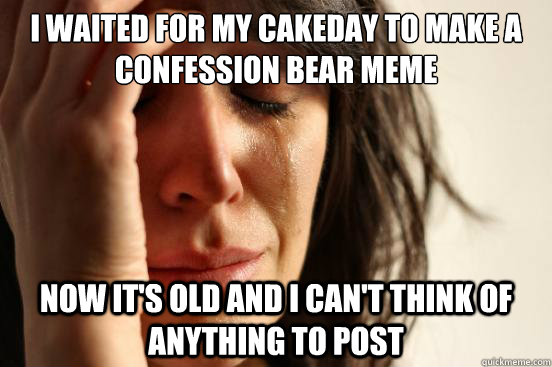 I waited for my cakeday to make a Confession Bear meme Now it's old and I can't think of anything to post  First World Problems
