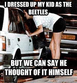 I dressed up my kid as the beetles but we can say he thought of it himself  Karma Whore