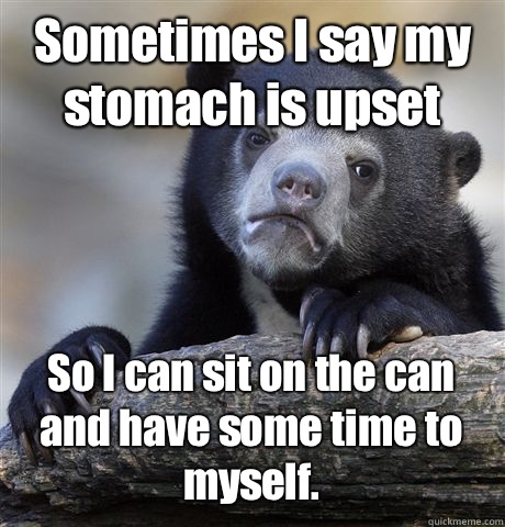 Sometimes I say my stomach is upset  So I can sit on the can and have some time to myself.   Confession Bear