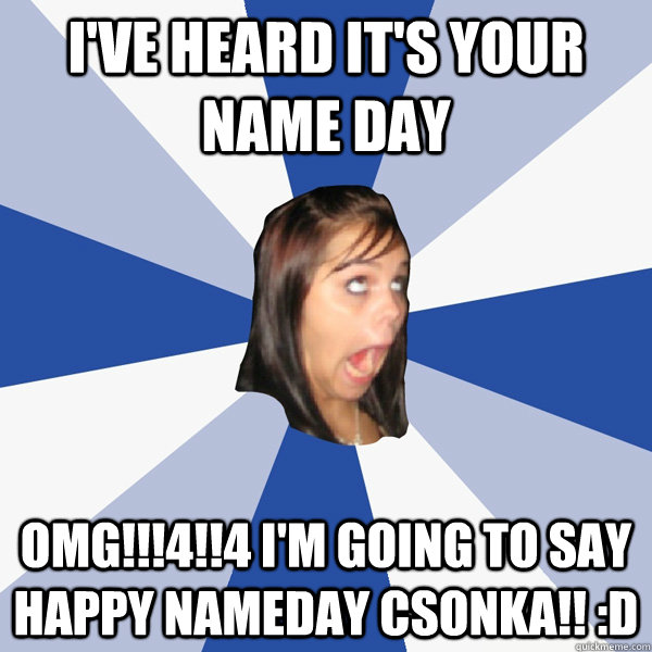 I've heard it's your name day OMG!!!4!!4 I'm going to say Happy Nameday Csonka!! :D  Annoying Facebook Girl