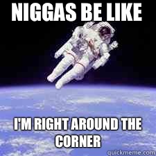 Niggas be like I'm right around the corner   Niggas be like