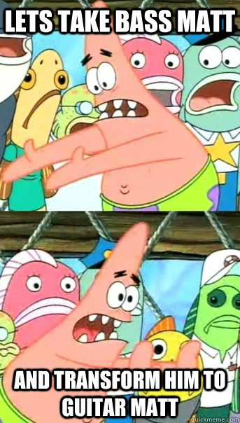 Lets take bass matt and transform him to guitar matt  Push it somewhere else Patrick
