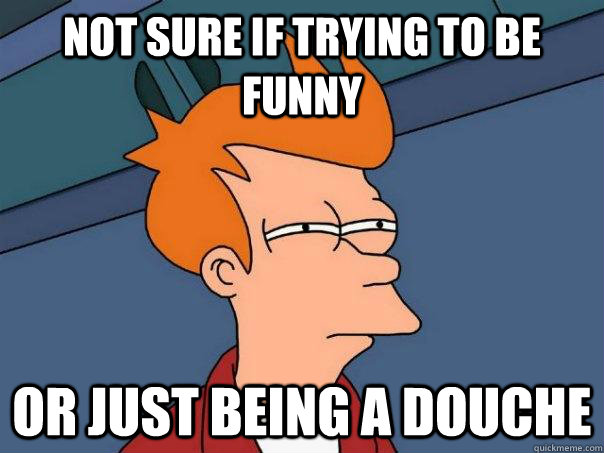 Not sure if trying to be funny Or just being a douche  Futurama Fry