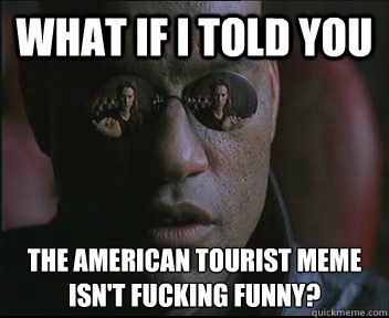 What if I told you the American tourist meme isn't fucking funny?  - What if I told you the American tourist meme isn't fucking funny?   Morpheus SC