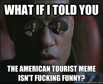 What if I told you the American tourist meme isn't fucking funny?   Morpheus SC
