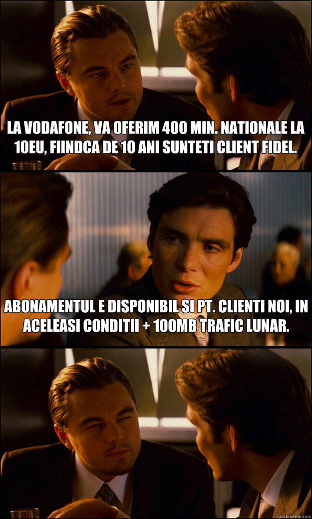 La Vodafone, va oferim 400 min. nationale la 10eu, fiindca de 10 ani sunteti client fidel. Abonamentul e disponibil si pt. clienti noi, in aceleasi conditii + 100MB trafic lunar.  - La Vodafone, va oferim 400 min. nationale la 10eu, fiindca de 10 ani sunteti client fidel. Abonamentul e disponibil si pt. clienti noi, in aceleasi conditii + 100MB trafic lunar.   Inception