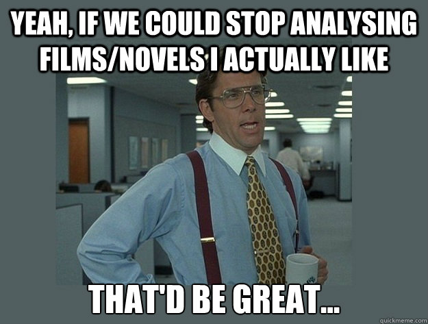 Yeah, if we could stop analysing films/novels i actually like That'd be great...  Office Space Lumbergh