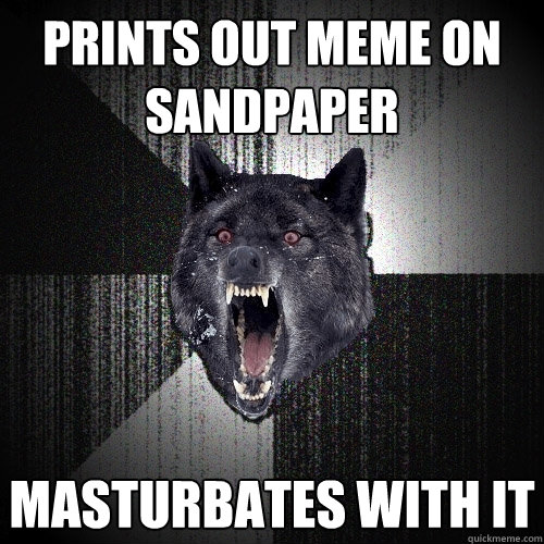 Prints out meme on sandpaper masturbates with it  Insanity Wolf