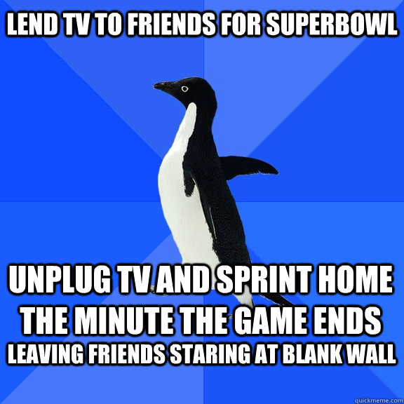 Lend TV to friends for superbowl Unplug TV and sprint home the minute the game ends leaving friends staring at blank wall   Socially Awkward Penguin