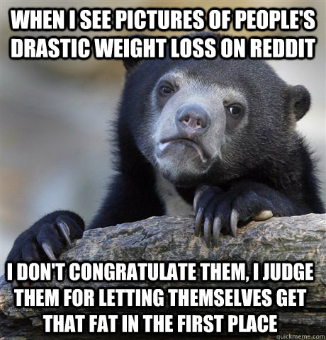 When i see pictures of people's drastic weight loss on reddit i don't congratulate them, i judge them for letting themselves get that fat in the first place  Confession Bear