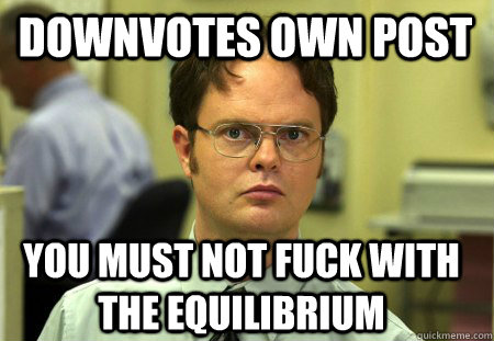 Downvotes own post You must not fuck with the equilibrium  Schrute