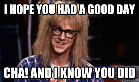 I hope you had a good day Cha! and i know you did - I hope you had a good day Cha! and i know you did  Garth Waynes world