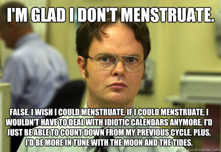 I'm glad I don't menstruate.  False. I wish I could menstruate. If I could menstruate, I wouldn't have to deal with idiotic calendars anymore. I'd just be able to count down from my previous cycle. Plus, I'd be more in tune with the moon and the tides.   Dwight