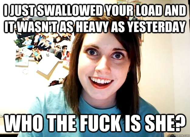 I just swallowed your load and it wasn't as heavy as yesterday Who the fuck is she?  Overly Attached Girlfriend