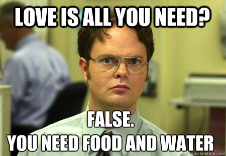 Love is all you need? False.
You need food and water  Schrute