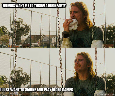 Friends want me to throw a huge party i just want to smoke and play video games  First World Stoner Problems
