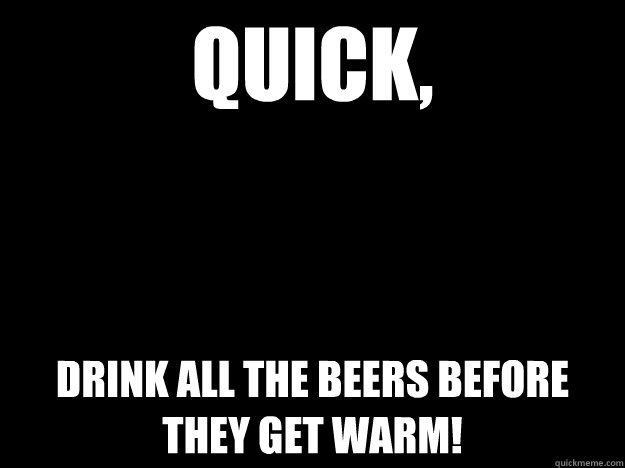 QUICK, DRINK ALL THE BEERS BEFORE THEY GET WARM!  Blackout